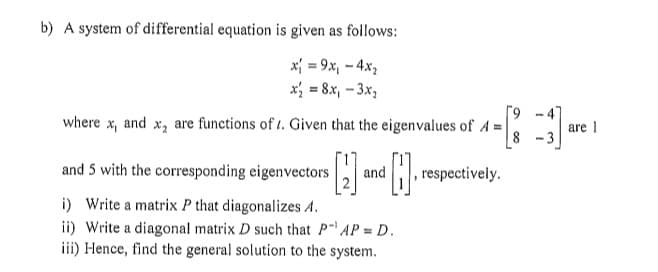 b) A system of differential equation is given as follows:
x₁ = 9x₁ - 4x₂
x₂ = 8x₁ - 3x₂
where x₁ and X2 are functions of . Given that the eigenvalues of A=
and 5 with the corresponding eigenvectors
i) Write a matrix P that diagonalizes A.
ii) Write a diagonal matrix D such that P¹ AP = D.
iii) Hence, find the general solution to the system.
[4=[83] are 1
and
respectively.