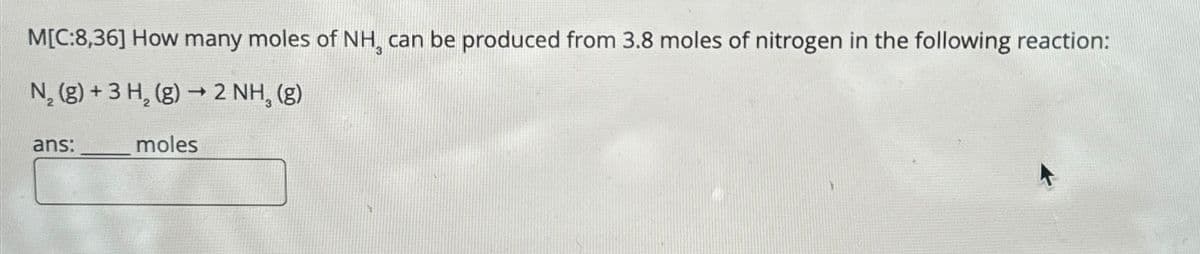 M[C:8,36] How many moles of NH can be produced from 3.8 moles of nitrogen in the following reaction:
N2(g) +3 H2(g) → 2 NH, (g)
ans:
moles