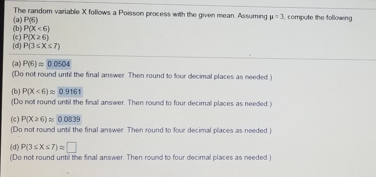 The random variable X follows a Poisson process with the given mean. Assuming µ = 3, compute the following.
(a) P(6)
(b) P(X < 6)
(c) P(X26)
(d) P(3sXs7)
(a) P(6) 2 0.0504
(Do not round until the final answer. Then round to four decimal places as needed.)
(b) P(X < 6) 0.9161
(Do not round until the final answer. Then round to four decimal places as needed.)
(c) P(X26) 0.0839
(Do not round until the final answer. Then round to four decimal places as needed.)
(d) P(3 5XS7)
(Do not round until the final answer. Then round to four decimal places as needed.)
