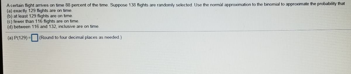 A certain flight arrives on time 88 percent of the time. Suppose 138 flights are randomly selected. Use the normàl approximation to the binomial to approximate the probability that
(a) exactly 129 flights are on time.
(b) at least 129 flights are on time.
(c) fewer than 116 flights are on time.
(d) between 116 and 132, inclusive are on time
(a) P(129) =
(Round to four decimal places as needed.)
