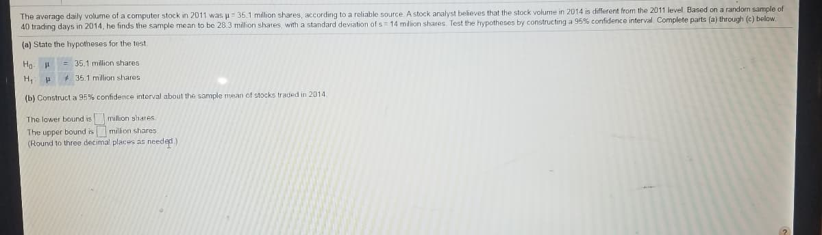 The average daily volume of a computer stock in 2011 was u= 35.1 million shares, according to a reliable source. A stock analyst believes that the stock volume in 2014 is different from the 2011 level. Based on a random sample of
40 trading days in 2014, he finds the sample mean to be 28.3 million shares, with a standard deviation of s = 14 million shares. Test the hypotheses by constructing a 95% confidence interval. Complete parts (a) through (c) below.
(a) State the hypotheses for the test.
Hg: = 35.1 million shares
H P 35.1 million shares
(b) Construct a 95% confidence interval about the sample mean of stocks traded in 2014.
The lower bound is million shares.
The upper bournd is million shares
(Round to three decimal places as needed.)
