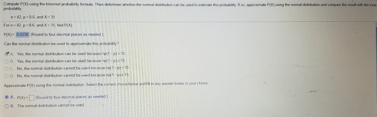 Compute P(X) using the binomial probability formula. Then determine whether the normal distribution can be used to estimate this probability. If so, approximate P(X) using the normal distribution and compare the result with the exac
probability.
n= 42, p= 0.6, and X= 31
For n= 42, p= 0.6, and X = 31, find P(X).
P(X)= 0.0238 (Round to four decimal places as needed.)
Can the normal distribution be used to approximate this probability?
CA. Yes, the normal distribution can be used because np(1 - p) = 10.
O B. Yes, the normal distribution can be used because np(1-p)s 10
O C. No, the normal distribution cannot be used because np(1-p)<10.
O D. No, the normal distribution cannot be used because np(1- p) 2 10.
Approximate P(X) using the normal distribution. Select the correct choice below and fill in any answer boxes in your choice.
O A. P(X) = (Round to four decimal places as needed)
O B. The normal distribution cannot be used.
