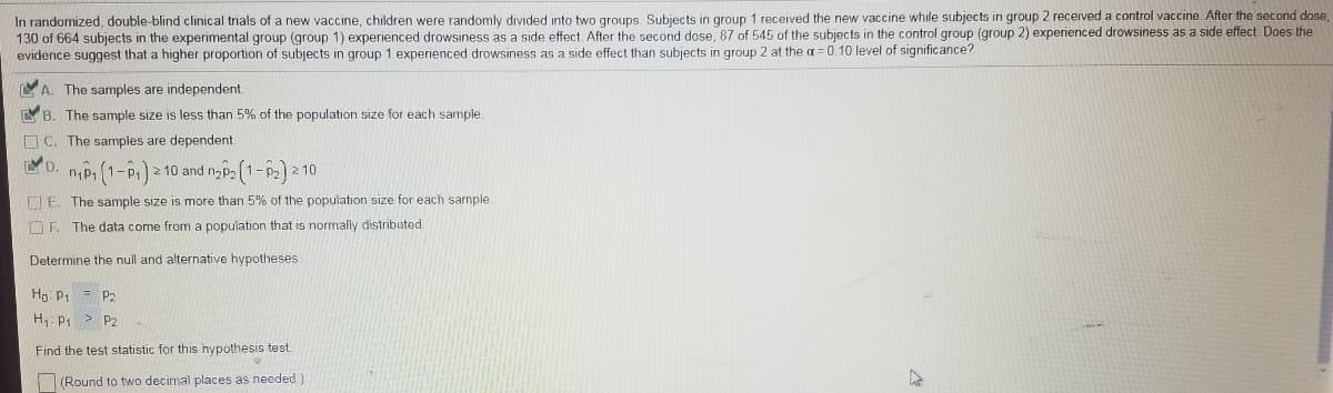 In randomized, double-blind clinical trials of a new vaccine, children were randomly divided into two groups Subjects in group 1 received the new vaccine while subjects in group 2 received a control vaccine. After the second dose,
130 of 664 subjects in the experimental group (group 1) experienced drowsiness as a side effect After the second dose, 87 of 545 of the subjects in the control group (group 2) experienced drowsiness as a side effect. Does the
evidence suggest that a higher proportion of subjects in group 1 experienced drowsiness as a side effect than subjects in group 2 at the = 0.10 level of significance?
A. The samples are independent.
YB. The sample size is less than 5% of the population size for each sample.
O C. The samples are dependent
npi(1-P) 10 and nyp [1-P2)
10
U E. The sample size is more than 5% of the population size for each sample.
F. The data come from a population that is normally distributed.
Determine the null and alternative hypotheses
Ho: P1 =
P2
H: P1 > P2
Find the test statistic for this hypothesis test.
(Round to two decimal places as needed.)
