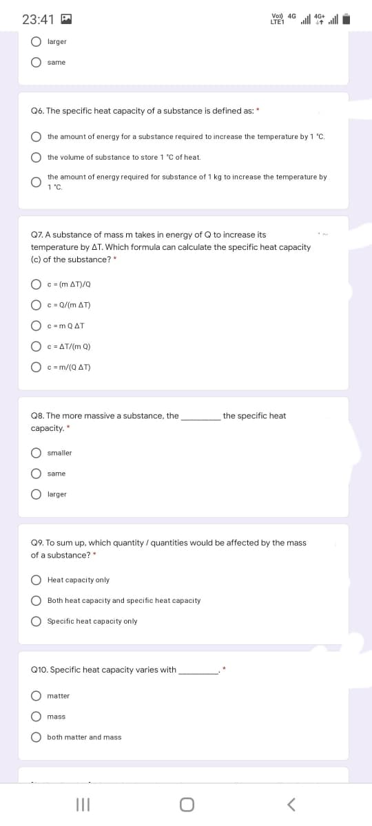 23:41 A
Vol) 4G
LTE1
ull 40* ll
O larger
same
Q6. The specific heat capacity of a substance is defined as: *
O the amount of energy for a substance required to increase the temperature by 1 °C.
the volume of substance to store 1 °C of heat.
the amount of energy required for substance of 1 kg to increase the temperature by
1 "C.
Q7. A substance of mass m takes
temperature by AT. Which formula can calculate the specific heat capacity
(c) of the substance? *
energy of Q to increase its
O c = (m AT)/Q
O c = Q/(m AT)
O c =m QAT
O c = AT/(m Q)
O c = m/(Q AT)
Q8. The more massive a substance, the
the specific heat
capacity.
smaller
same
O larger
Q9. To sum up, which quantity / quantities would be affected by the mass
of a substance? *
O Heat capacity only
O Both heat capacity and specific heat capacity
O Specific heat capacity only
Q10. Specific heat capacity varies with
O matter
O mass
O both matter and mass
II
оо
O O O
O O O
