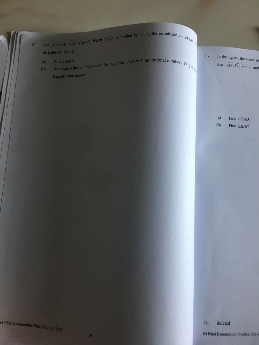 12.
Let f(x)=4x' +hx²+kx+2. When f(x) is divided by x+1, the remainder is-24 and
divisible by 4x+1.
(a)
(b)
Find hand k.
Ivan claims that all the roots of the equation f(x)=0 are rational numbers. Do you
Explain your answer.
54 Final Examination Practice 2021-2022
f
13.
14.
In the figure, the circle pa
that AD: DC = 4:3 and
(a)
(b)
Find ZCAD.
Find ZBDC.
deleted
S4 Final Examination Practice 2021-