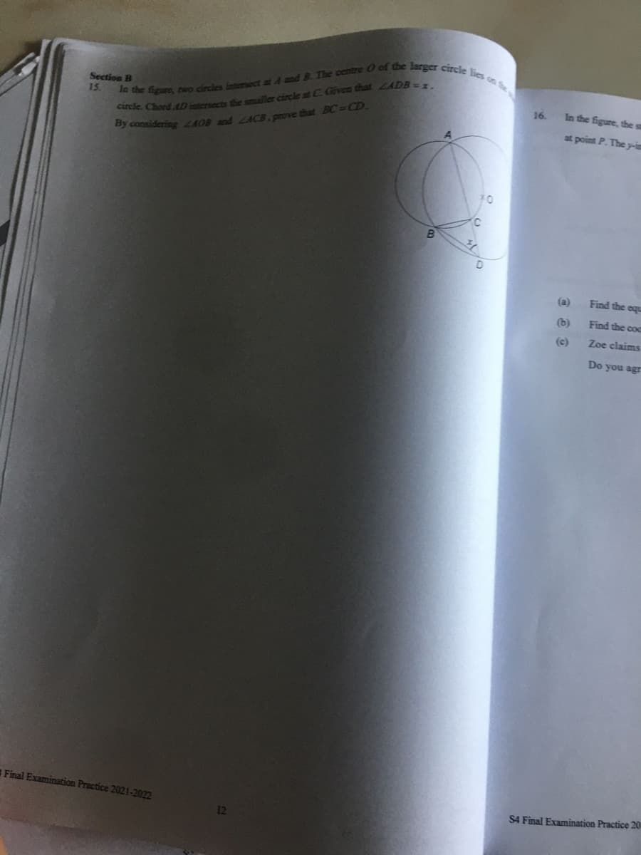 Section B
In the figure, two circles intersect at A and B. The centre O of the larger circle lies on the
15.
circle. Chord AD intersects the smaller circle at C. Given that ZADB=x.
By considering 440B and ZACB, prove that BC=CD.
Final Examination Practice 2021-2022
12
16.
In the figure, the st
at point P. The y-in
(a)
(b)
(c)
Find the equ
Find the coc
Zoe claims
Do you agr
S4 Final Examination Practice 201