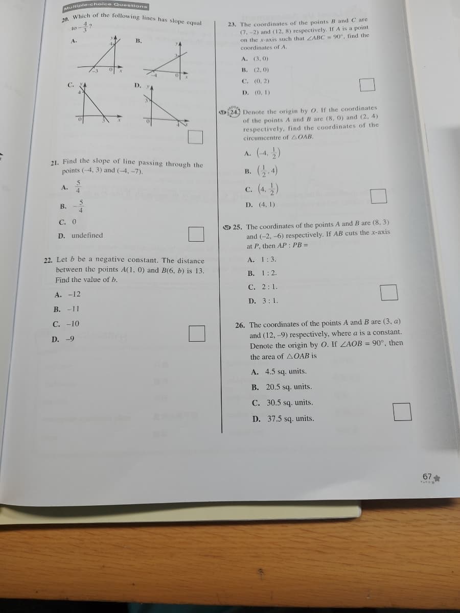 20. Which of the following lines has slope equal
ultiple-choice Questions
23. The coordinates of the pointsB and C are
(7. -2) and (12, 8) respectively. If A is a point
on the x-axis such that ZABC = 90°, find the
to-
4:4
B.
coordinates of A
A. (3, 0)
В. (2, 0)
С. (0, 2)
С.
D.
D. (0, 1)
24.) Denote the origin by O. If the coordinates
of the points A and B are (8, 0) and (2, 4)
respectively, find the coordinates of the
circumcentre of AOAB.
A. (-4, )
3.4)
(4. )
21. Find the slope of line passing through the
points (-4, 3) and (-4, -7).
В.
A.
С.
В. -
D. (4, 1)
С. О
D 25. The coordinates of the points A and B are (8, 3)
and (-2, -6) respectively. If AB cuts the x-axis
at P, then AP : PB =
D. undefined
22. Let b be a negative constant. The distance
between the points A(1, 0) and B(6, b) is 13.
A. 1:3.
В. 1:2.
Find the value of b.
С. 2:1.
А. -12
D. 3:1.
В. -11
26. The coordinates of the points A and B are (3, a)
and (12, -9) respectively, where a is a constant.
Denote the origin by 0. If ZAOB = 90°, then
С. -10
D. -9
the area of A OAB is
A. 4.5 sq. units.
B. 20.5 sq. units.
C. 30.5 sq. units.
D. 37.5 sq. units.
