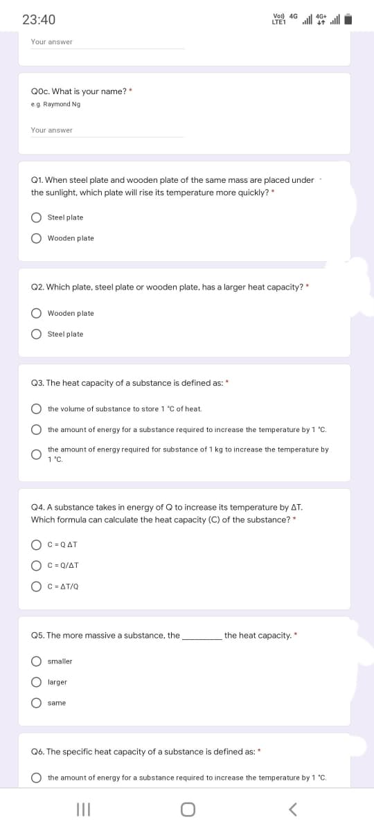 23:40
LTE1
ulll alll
Your answer
Qoc. What is your name? *
e.g. Raymond Ng
Your answer
Q1. When steel plate and wooden plate of the same mass are placed under
the sunlight, which plate will rise its temperature more quickly? *
O Steel plate
O Wooden plate
Q2. Which plate, steel plate or wooden plate, has a larger heat capacity? *
O Wooden plate
O Steel plate
Q3. The heat capacity of a substance is defined as: *
the volume of substance to store 1 °C of heat.
the amount of energy for a substance required to increase the temperature by 1 °C.
the amount of energy required for substance of 1 kg to increase the temperature by
1 °C.
Q4. A substance takes in energy of Q to increase its temperature by AT.
Which formula can calculate the heat capacity (C) of the substance? *
O C = QAT
O C = Q/AT
O C = AT/Q
Q5. The more massive a substance, the
the heat capacity. *
smaller
larger
O same
Q6. The specific heat capacity of a substance is defined as: *
O the amount of energy for a substance required to increase the temperature by 1 "C.
II
O O
ос
O O O
