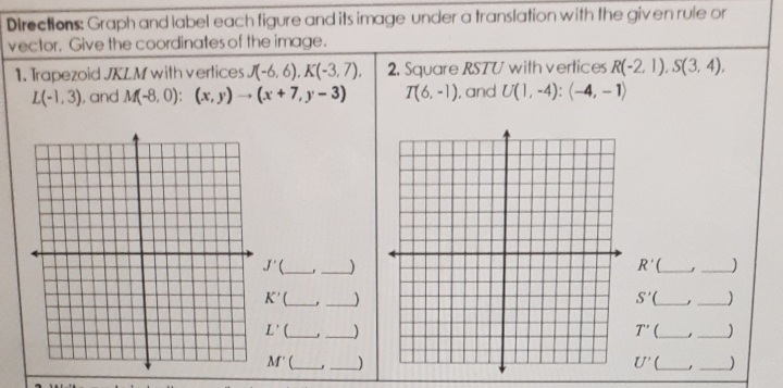 Directions: Graph and label each figure and its image under a translation with the given rule or
vector. Give the coordinates of the image.
1. Irapezoid JKLM with verlices (-6, 6). K(-3, 7), 2. Square RSTU wilthverlices R(-2. 1), S(3, 4),
L(-1,3), and M-8, 0): (x, y) (x + 7, y - 3)
T(6, -1), and U(1, -4): (-4, – 1)
J'(L
R'( .
K'L.
S'
L' _
T' (_
M'L_)
U'(L_
7777
