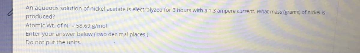 An aqueous solution of nickel acetate is electrolyzed for 3 hours with a 1.3 ampere current. What mass (grams) of nickel is
produced?
Atomic Wt. of Ni = 58.69 g/mol
Enter your answer below (two decimal places )
Do not put the units.
