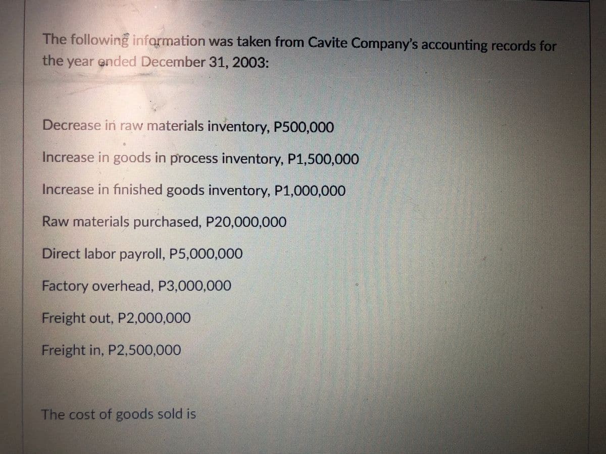 The following information was taken from Cavite Company's accounting records for
the year ended December 31, 2003:
Decrease in raw materials inventory, P500,000
Increase in goods in process inventory, P1,500,000
Increase in finished goods inventory, P1,000,000
Raw materials purchased, P20,000,000
Direct labor payroll, P5,000,000
Factory overhead, P3,000,000
Freight out, P2,000,000
Freight in, P2,500,000
The cost of goods sold is
