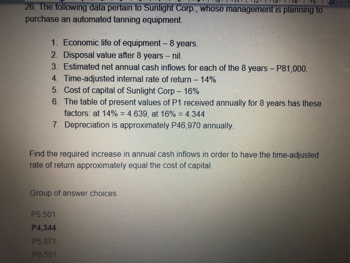 114
115 14
26. The following data pertain to Sunlight Corp., whose management is planning to
purchase an automated tanning equipment.
1. Economic life of equipment - 8 years.
2. Disposal value after 8 years - nil.
3. Estimated net annual cash inflows for each of the 8 years - P81,000.
4. Time-adjusted internal rate of return- 14%
5. Cost of capital of Sunlight Corp-
6. The table of present values of P1 received annually for 8 years has these
factors: at 14% = 4.639, at 16% = 4.344
16%
7. Depreciation is approximately P46,970 annually.
Find the required increase in annual cash inflows in order to have the time-adjusted
rate of return approximately equal the cost of capital.
Group of answer choices
P5 501
P4.344
P5,871
P6,501
