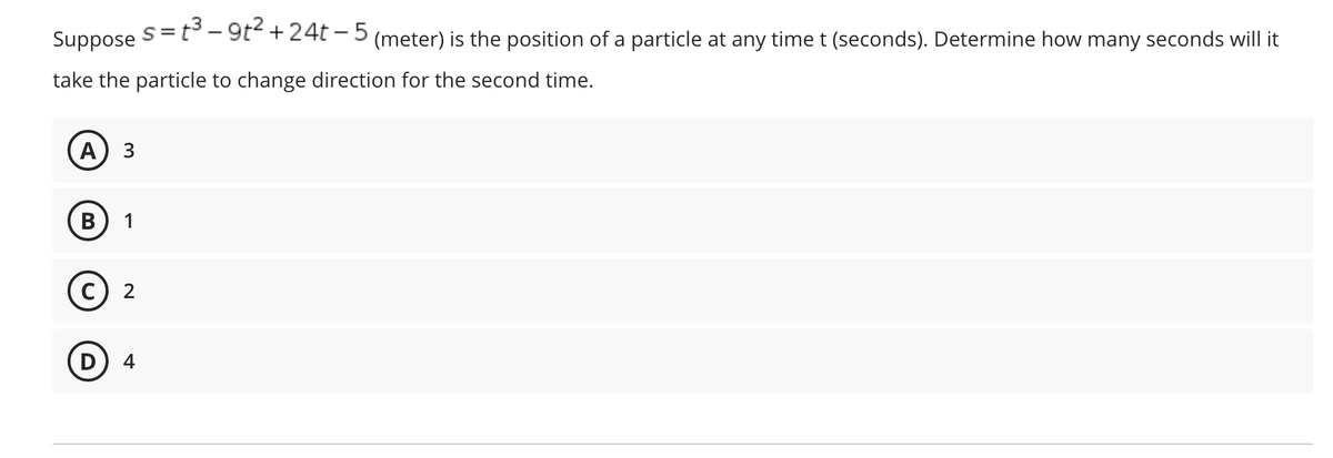 s= t3 – 9t2 +
24t – 5
Suppose
(meter) is the position of a particle at any time t (seconds). Determine how many seconds will it
take the particle to change direction for the second time.
A
B
1
C
2
4
