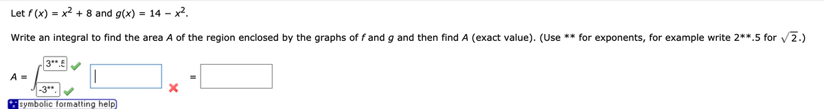 Let f (x) = x- + 8 and g(x) =
14 - x2.
Write an integral to find the area A of the region enclosed by the graphs of f and g and then find A (exact value). (Use ** for exponents, for example write 2**.5 for v2.)
3**.5
A =
-3**.
symbolic formatting help
II
