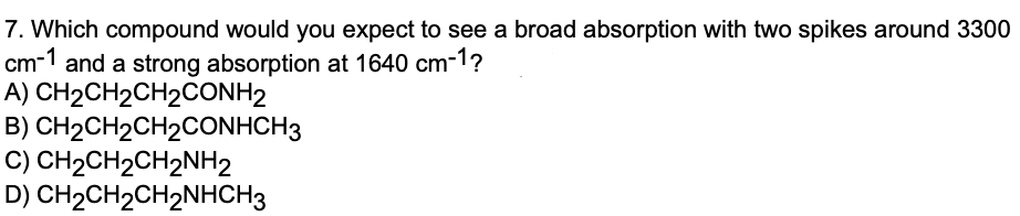 7. Which compound would you expect to see a broad absorption with two spikes around 3300
cm-1 and a strong absorption at 1640 cm-1?
A) CH2CH2CH2CONH2
B) CH2CH2CH2CONHCH3
C) CH2CH2CH2NH2
D) CH2CH2CH2NHCH3
