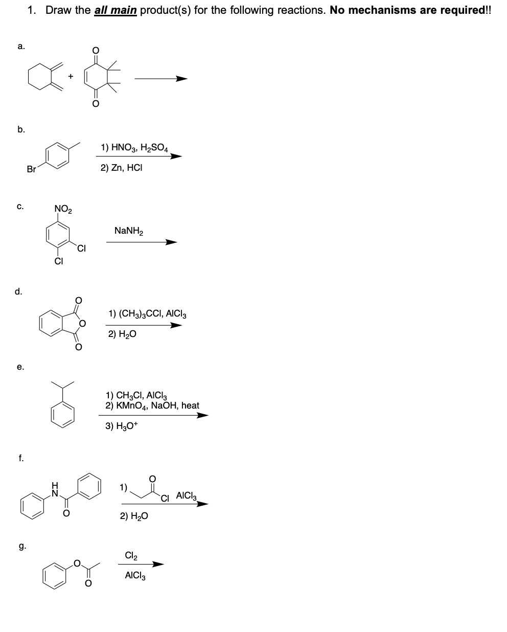 1. Draw the all main product(s) for the following reactions. No mechanisms are required!!
a.
b.
1) HNO3, H2SO4
Br
2) Zn, HCI
C.
NO2
NANH2
CI
CI
d.
1) (CH3)3CCI, AICI3
2) H-о
е.
1) CH3CI, AICI3
2) KMNO4, NaOH, heat
3) H3O*
f.
1)
`CI AICIa
2) Hо
g.
Cl2
AICI3
