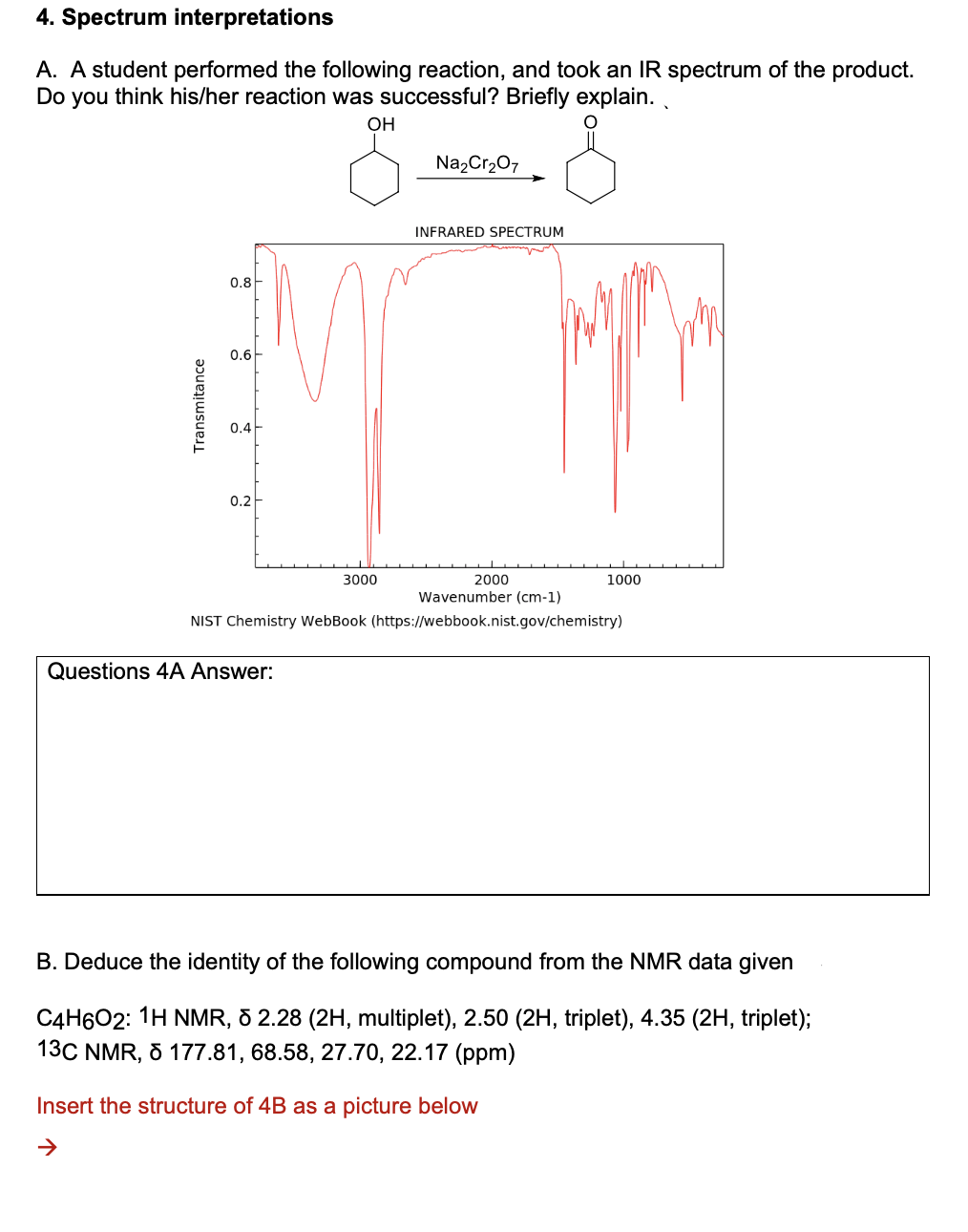 4. Spectrum interpretations
A. A student performed the following reaction, and took an IR spectrum of the product.
Do you think his/her reaction was successful? Briefly explain.
OH
Na2Cr207
INFRARED SPECTRUM
0.8-
0.6
0.4
0.2
3000
2000
1000
Wavenumber (cm-1)
NIST Chemistry WebBook (https://webbook.nist.gov/chemistry)
Questions 4A Answer:
B. Deduce the identity of the following compound from the NMR data given
C4H602: 1H NMR, 8 2.28 (2H, multiplet), 2.50 (2H, triplet), 4.35 (2H, triplet);
13C NMR, 5 177.81, 68.58, 27.70, 22.17 (ppm)
Insert the structure of 4B as a picture below
Transmitance
