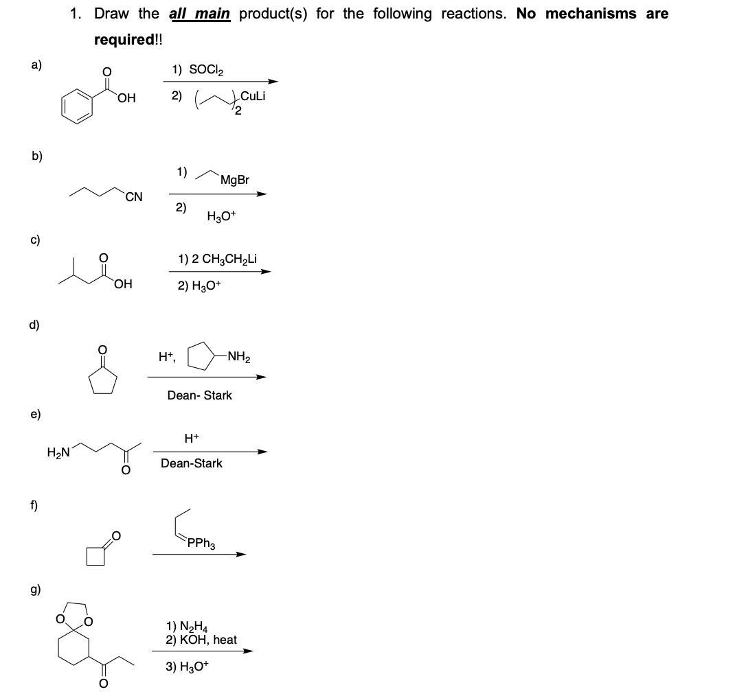 1. Draw the all main product(s) for the following reactions. No mechanisms are
required!!
а)
1) SOCI2
HO,
2)
CuLi
b)
1)
MgBr
CN
2)
H30*
c)
1) 2 CH3CH2LI
2) H3O*
d)
H*,
-NH2
Dean- Stark
e)
H+
H2N
Dean-Stark
f)
PPH3
g)
1) N2H4
2) КОН, һеat
3) H3O*
