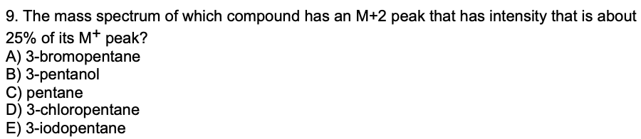 9. The mass spectrum of which compound has an M+2 peak that has intensity that is about
25% of its M+ peak?
A) 3-bromopentane
B) 3-pentanol
C) pentane
D) 3-chloropentane
E) 3-iodopentane
