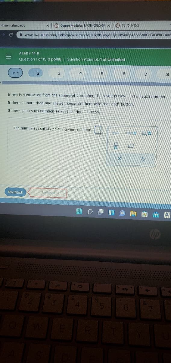 Home - alamo.edu
O Course Medules: MATH-0320-00 x O TB 15.1-15.2
A www-awu.aleks.com/akekscgi/x/sl.exe//1o u-lgNslkr7j8P3j1H-IBSmPp4Zoh5ABCnGO3PBGuXr8
ALEKS 14.8
Question 1 of 15 (1 point) | Cuestion Attempt 1 of Unlimited
3
4
5
7
8
If two is subtracted from the square of a number, the result is two. Find all such numbers.
If there is more than one answer, separate them with the "and" button.
If there is no such number, select the "None" button.
The number(s) satisfying the given condition
Recheck
