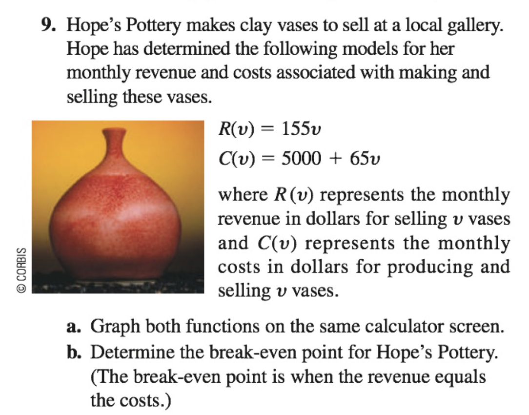 © CORBIS
9. Hope's Pottery makes clay vases to sell at a local gallery.
Hope has determined the following models for her
monthly revenue and costs associated with making and
selling these vases.
R(v) = 155v
C(v) = 5000+ 65v
where R (v) represents the monthly
revenue in dollars for selling u vases
and C(v) represents the monthly
costs in dollars for producing and
selling v vases.
a. Graph both functions on the same calculator screen.
b. Determine the break-even point for Hope's Pottery.
(The break-even point is when the revenue equals
the costs.)