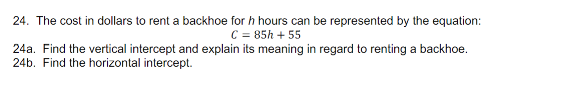 24. The cost in dollars to rent a backhoe for h hours can be represented by the equation:
C = 85h + 55
24a. Find the vertical intercept and explain its meaning in regard to renting a backhoe.
24b. Find the horizontal intercept.