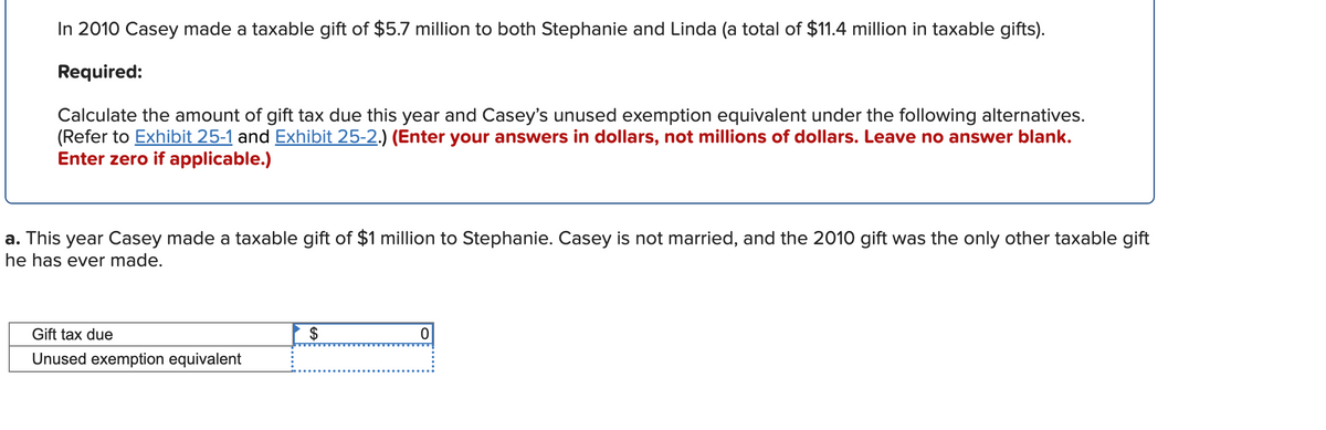 In 2010 Casey made a taxable gift of $5.7 million to both Stephanie and Linda (a total of $11.4 million in taxable gifts).
Required:
Calculate the amount of gift tax due this year and Casey's unused exemption equivalent under the following alternatives.
(Refer to Exhibit 25-1 and Exhibit 25-2.) (Enter your answers in dollars, not millions of dollars. Leave no answer blank.
Enter zero if applicable.)
a. This year Casey made a taxable gift of $1 million to Stephanie. Casey is not married, and the 2010 gift was the only other taxable gift
he has ever made.
Gift tax due
$
Unused exemption equivalent
