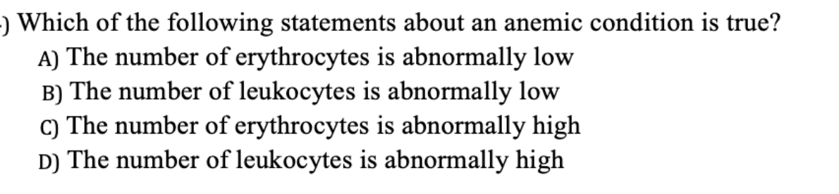 ) Which of the following statements about an anemic condition is true?
A) The number of erythrocytes is abnormally low
B) The number of leukocytes is abnormally low
C) The number of erythrocytes is abnormally high
D) The number of leukocytes is abnormally high
