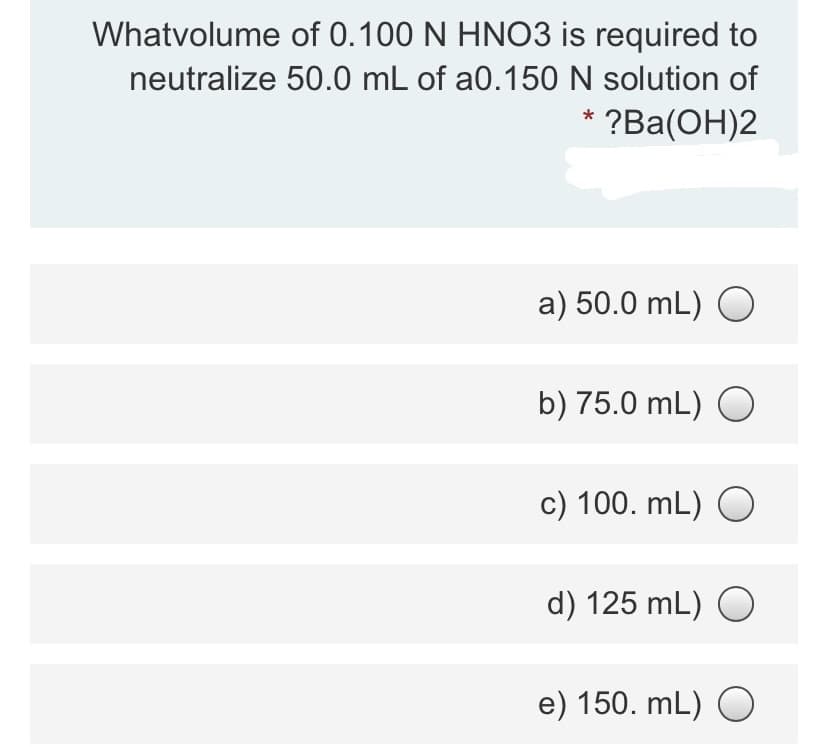 Whatvolume of 0.100 N HNO3 is required to
neutralize 50.0 mL of a0.150 N solution of
* ?Ba(OH)2
a) 50.0 mL) O
b) 75.0 mL) O
c) 100. mL) O
d) 125 mL) O
e) 150. mL) O
