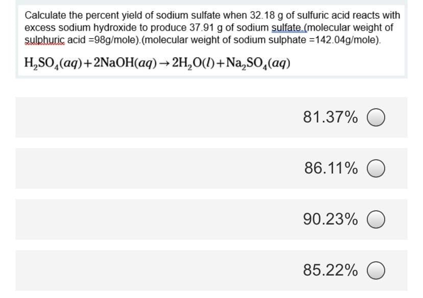 Calculate the percent yield of sodium sulfate when 32.18 g of sulfuric acid reacts with
excess sodium hydroxide to produce 37.91 g of sodium sulfate.(molecular weight of
sulphuric acid =98g/mole).(molecular weight of sodium sulphate =142.04g/mole).
H,SO, (aq)+2N2OH(aq)→ 2H,0(1)+Na,SO,(aq)
81.37% O
86.11% O
90.23%
85.22% O
