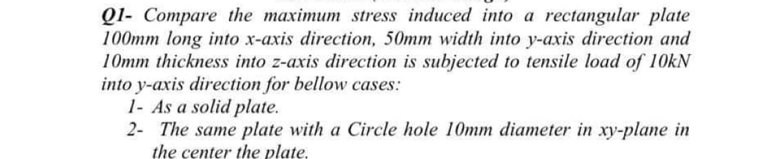 Ql- Compare the maximum stress induced into a rectangular plate
100mm long into x-axis direction, 50mm width into y-axis direction and
10mm thickness into z-axis direction is subjected to tensile load of 10kN
into y-axis direction for bellow cases:
1- As a solid plate.
2- The same plate with a Circle hole 10mm diameter in xy-plane in
the center the plate.
