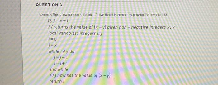 QUESTION 3
Examine the following loop segment Prove that it is correct by proving the invariant Q
Q:j = x - i
// returns the value of (x-y) given non- negative integers x, y
local variables: integers i,j
i=0
j= x
while iy do
j=j-1
i= l+1
end while
//j now has the value of (x - y)
return j
