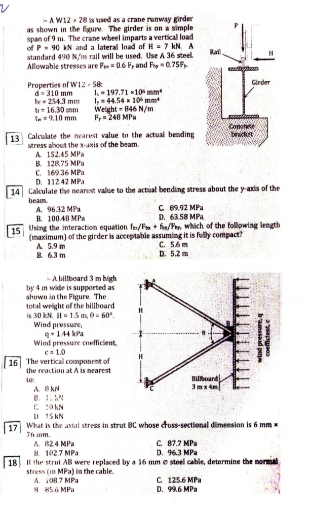 - A W12 x 28 is used as a crane runway girder
as shown in the figure. The girder is on a simple
span of 9 m. The crane wheel imparts a vertical load
of P = 90 kN and a lateral load of H = 7 kN. A
standard 490 N/m rail will be used. Use A 36 steel.
Allowable stresses are Fx = 0.6 Fy and Fby = 0.75F,.
Rail
Girder
Properties of W12 - 58:
d = 310 mm
br= 254.3 mım
tr = 16.30 mm
tw = 9.10 mnm
I = 197.71 ×106 mmª
ly = 44.54 x 106 mm
Weight = 846 N/m
Fy = 248 MPa
Conorete
bracket
13 Calculate the nearest value to the actual bending
stress about the x-axis of the beam.
A. 152.45 MPa
B. 128.75 MPa
С. 169.36 МPа
D. 112.42 MPa
14 Calculate the nearest value to the actual bending stress about the y-axis of the
beam.
A. 96.32 MPa
B. 100.48 MPa
C. 89.92 MPa
D. 63.58 MPa
|15 Using the interaction equation fox/Fbx + foy/Fby, which of the following length
(maximum) of the girder is acceptable assuming it is fully compact?
A. 5.9 m
B. 6.3 m
C. 5.6 m
D. 5.2 m
A billboard 3 m high
by 4 m wide is supported as
shown in the Figure. The
total weight of the billboard
is 30 kN. H = 1.5 m, 0 = 60°.
Wind pressure,
q = 1.44 kPa
Wind pressure coefficient,
C= 1.0
| 16 The vertical component of
the reaction at A is nearest
H
Billboard
3 mx 4m
to:
A. 8 kN
B. I. KN
. 0 KN
D 15 KN
17 What is the axial stress in strut BC whose ctuss-sectional dimension is 6 mm x
76 inm.
C. 87.7 MPa
A. 82.4 MPa
В. 102.7 МРа
D. 96.3 MPa
|18 Il the strut AB were replaced by a 16 mm ø steel cable, determine the normal
stress (in MPa) in the cable.
A. 108.7 MPa
B 85.6 MPa
С. 125.6 MPа
D. 99.6 MPa
