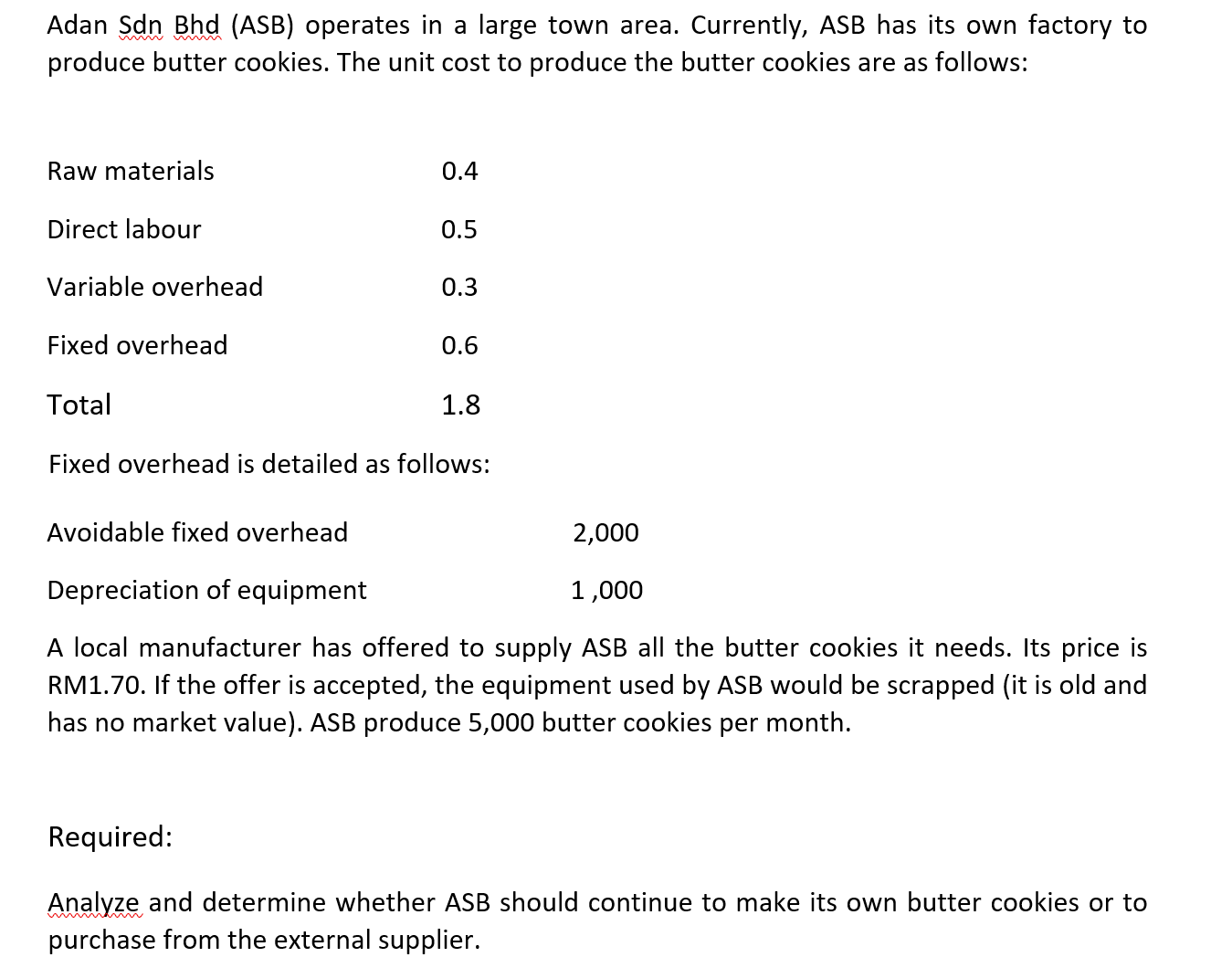 Adan Sdn Bhd (ASB) operates in a large town area. Currently, ASB has its own factory to
produce butter cookies. The unit cost to produce the butter cookies are as follows:
Raw materials
0.4
Direct labour
0.5
Variable overhead
0.3
Fixed overhead
0.6
Total
1.8
Fixed overhead is detailed as follows:
Avoidable fixed overhead
2,000
Depreciation of equipment
1,000
A local manufacturer has offered to supply ASB all the butter cookies it needs. Its price is
RM1.70. If the offer is accepted, the equipment used by ASB would be scrapped (it is old and
has no market value). ASB produce 5,000 butter cookies per month.
Required:
Analyze and determine whether ASB should continue to make its own butter cookies or to
purchase from the external supplier.
