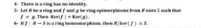 4- There is a ring has no identity.
5- Let R be a ring and f and g be ring epimorphisms from Ronto Z such that
I* g. Then Ker(f) Ker(g).
6- I1/:R-Sis a ring homomorphism, then R/ker) = S.
