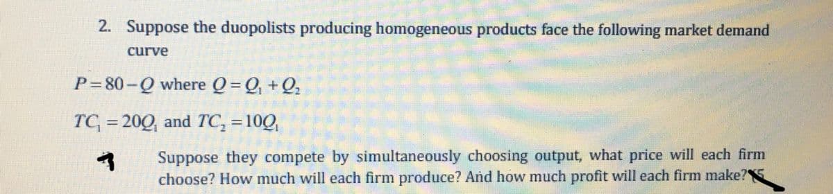 2. Suppose the duopolists producing homogeneous products face the following market demand
curve
P=80-Q where Q=Q, +Q,
TC = 200, and TC, =10Q,
%3D
Suppose they compete by simultaneously choosing output, what price will each firm
choose? How much will each firm produce? And how much profit will each firm make?
