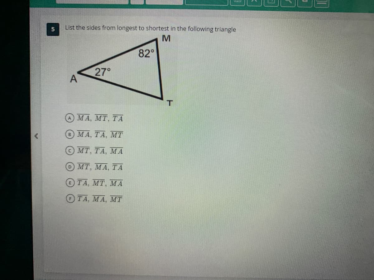 5
List the sides from longest to shortest in the following triangle
M
A
27°
ΘΑ ΜΑ, ΜΤ, ΤΑ
ΜΑ, ΤΑ, ΜΤ
ΜΤ, ΤΑ, ΜΑ
◊ ΜΤ, ΜΑ, ΤΑ
Θ TA, MT, ΜΑ
ΤΑ, ΜΑ, ΜΤ
82°
T