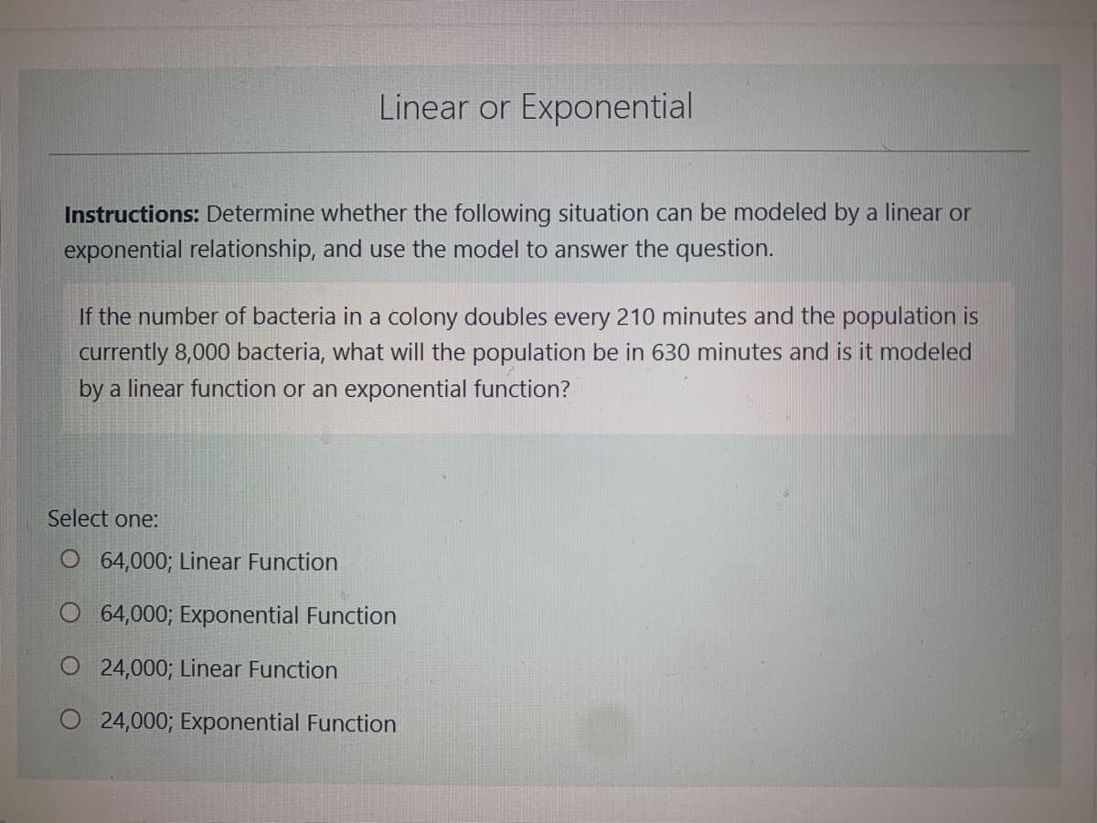 Linear or Exponential
Instructions: Determine whether the following situation can be modeled by a linear or
exponential relationship, and use the model to answer the question.
If the number of bacteria in a colony doubles every 210 minutes and the population is
currently 8,000 bacteria, what will the population be in 630 minutes and is it modeled
by a linear function or an exponential function?
Select one:
O 64,000; Linear Function
O 64,000; Exponential Function
O24,000; Linear Function
O 24,000; Exponential Function