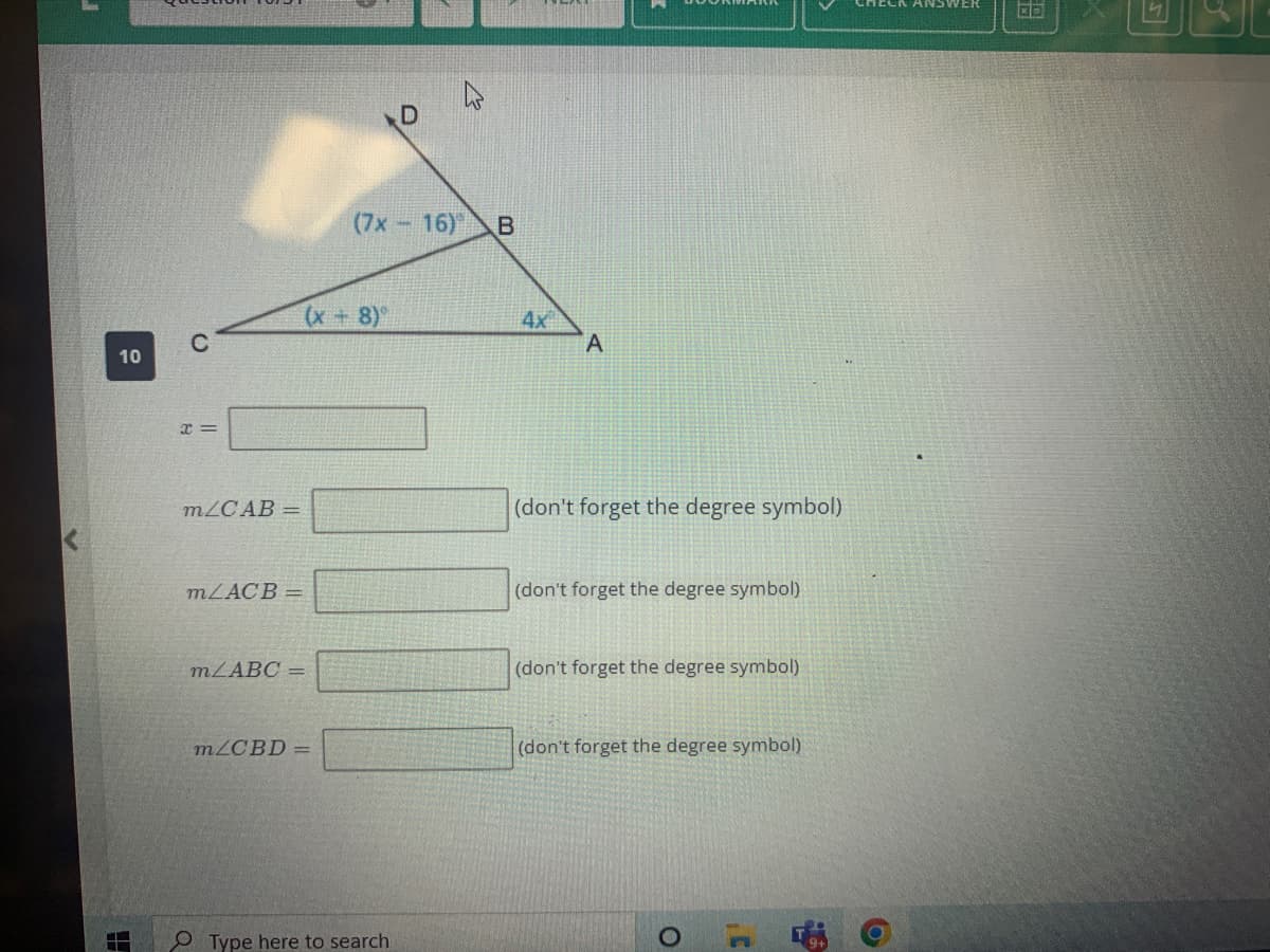 10
4
C
x=
m/CAB =
m/ACB=
m/ABC =
(7x
(x+8)
m/CBD =
Type here to search
D
16) B
4x
A
(don't forget the degree symbol)
(don't forget the degree symbol)
(don't forget the degree symbol)
(don't forget the degree symbol)
O