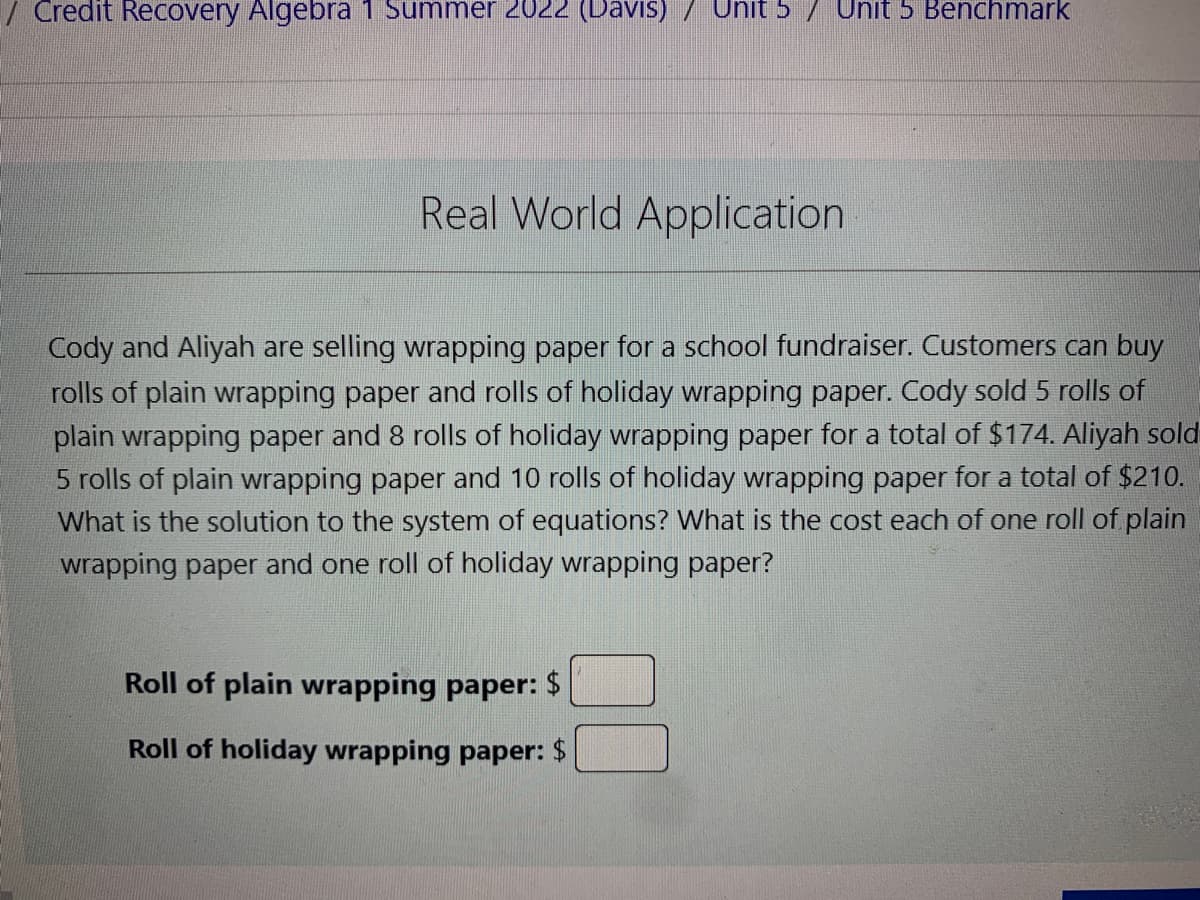 **Real World Application**

Cody and Aliyah are selling wrapping paper for a school fundraiser. Customers can buy rolls of plain wrapping paper and rolls of holiday wrapping paper. Cody sold 5 rolls of plain wrapping paper and 8 rolls of holiday wrapping paper for a total of $174. Aliyah sold 5 rolls of plain wrapping paper and 10 rolls of holiday wrapping paper for a total of $210. What is the solution to the system of equations? What is the cost of one roll of plain wrapping paper and one roll of holiday wrapping paper?

**Roll of plain wrapping paper: $ (input box)**

**Roll of holiday wrapping paper: $ (input box)**