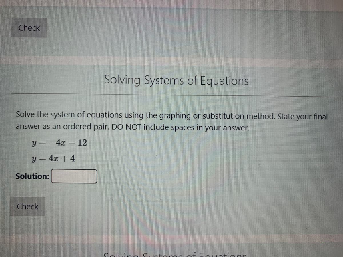 ---

### Solving Systems of Equations

Solve the system of equations using the graphing or substitution method. State your final answer as an ordered pair. DO NOT include spaces in your answer.

\[
y = -4x - 12
\]
\[
y = 4x + 4
\]

**Solution:** [Input Box]

[Check Button]

---

#### Explanation:

This interactive section assists you in solving a system of linear equations. The system provided contains two equations:

1. \( y = -4x - 12 \)
2. \( y = 4x + 4 \)

To find the solution using the graphing method, you would plot both lines on a coordinate plane and identify the point where they intersect. This intersection point is the solution to the system of equations and should be presented in the form of an ordered pair \((x, y)\).

Alternatively, the substitution method involves solving one equation for one variable and then substituting that solution into the other equation. This process of elimination will similarly result in a solution presented as an ordered pair.

After computing the solution, enter it in the provided input box without spaces, then click "Check" to verify your answer.