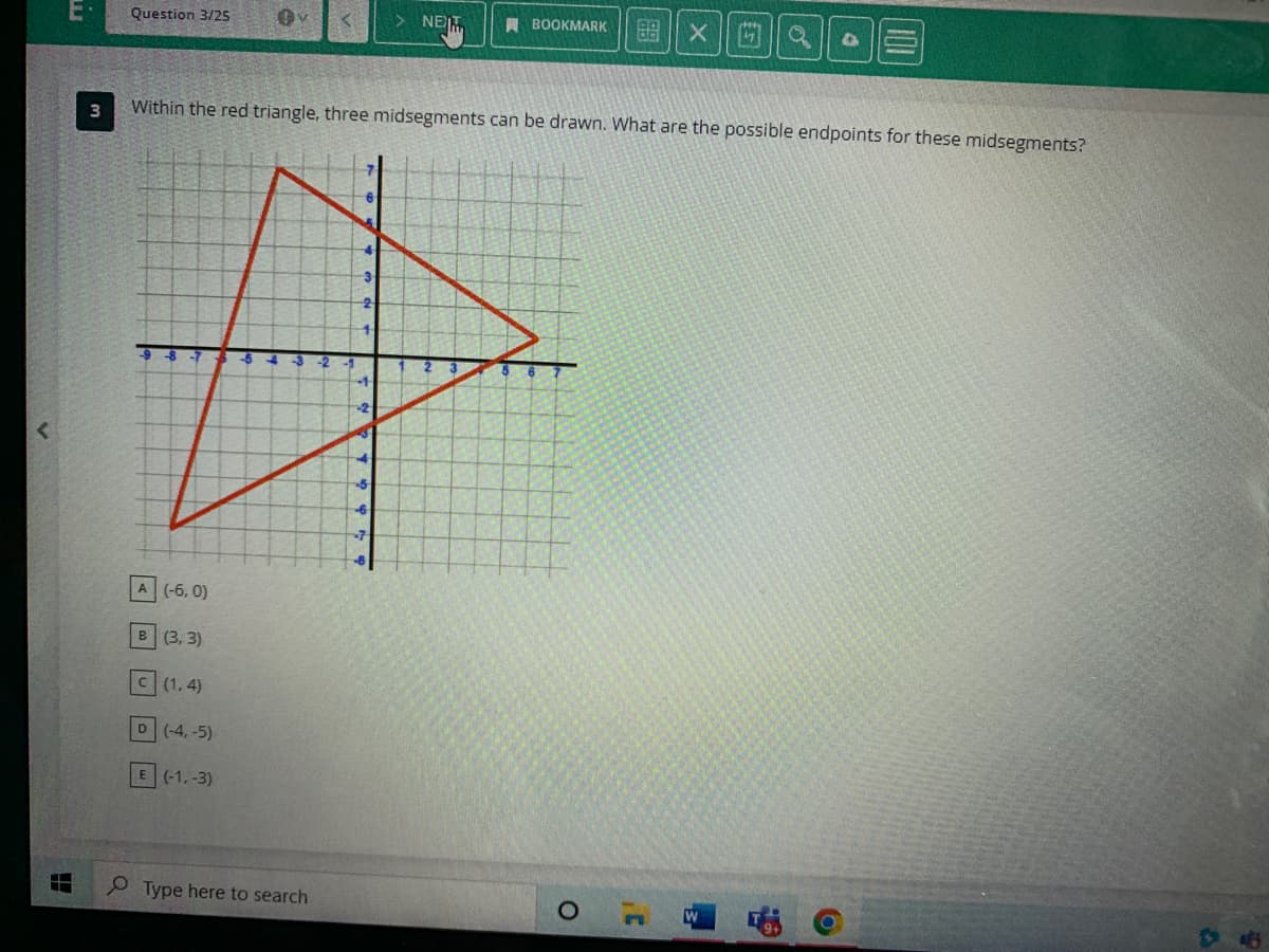 E
E
3
Question 3/25
A (-6, 0)
B (3, 3)
C (1,4)
Within the red triangle, three midsegments can be drawn. What are the possible endpoints for these midsegments?
D (-4,-5)
E (-1,-3)
Type here to search
4
3
2
4
4
-2
4
-5
-6
-7
NET
-8
BOOKMARK
X
O