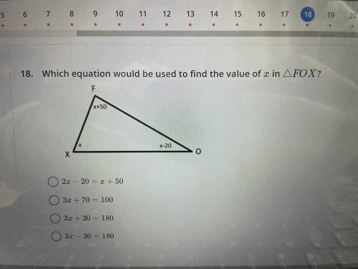 5
*
6
*
8
O
X
9
X
x+50
2x20= x + 50
3x + 70 - 100
10
3x +30= 180
3x30 180
11 12 13
33
18. Which equation would be used to find the value of x in AFOX?
X
x-20
14
0
15 16
x
*
17
18
19
20