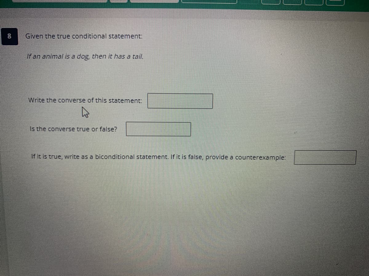 Given the true conditional statement:
If an animal is a dog, then it has a tail.
Write the converse of this statement:
4
Is the converse true or false?
If it is true, write as a biconditional statement. If it is false, provide a counterexample: