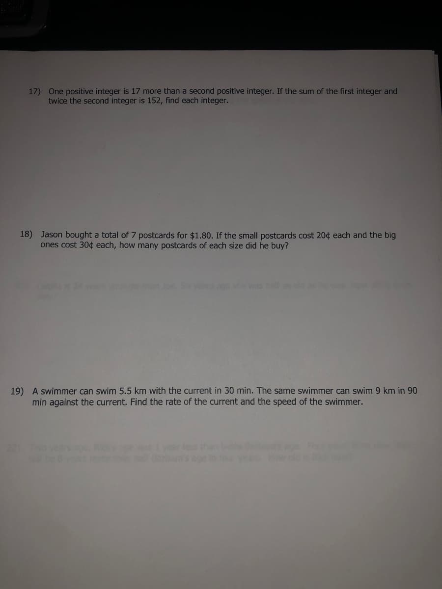 17) One positive integer is 17 more than a second positive integer. If the sum of the first integer and
twice the second integer is 152, find each integer.
18) Jason bought a total of 7 postcards for $1.80. If the small postcards cost 20¢ each and the big
ones cost 30¢ each, how many postcards of each size did he buy?
she was helf s old
19) A swimmer can swim 5.5 km with the current in 30 min. The same swimmer can swim 9 km in 90
min against the current. Find the rate of the current and the speed of the swimmer.
