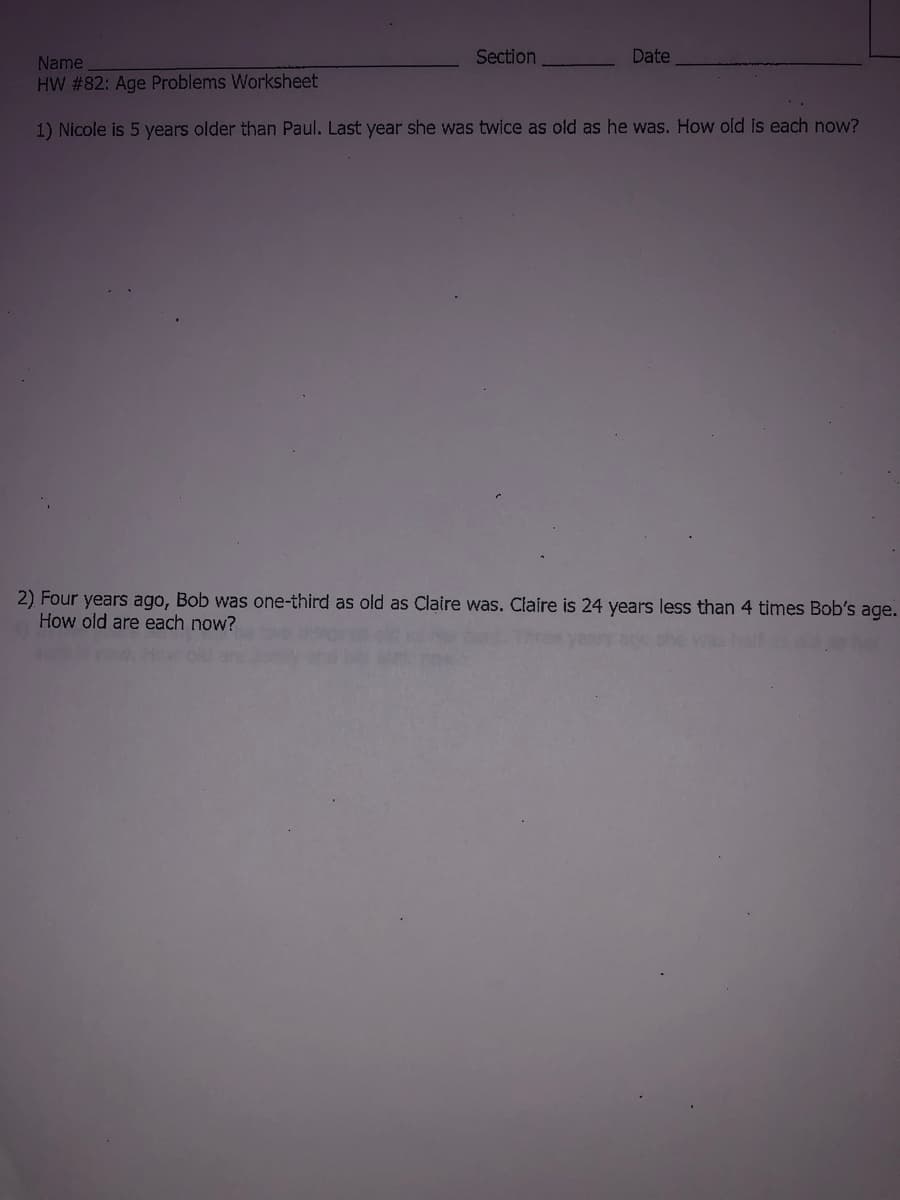 Section
Date
Name
HW #82: Age Problems Worksheet
1) Nicole is 5 years older than Paul. Last year she was twice as old as he was. How old is each now?
2) Four years ago, Bob was one-third as old as Claire was. Claire is 24 years less than 4 times Bob's age.
How old are each now?
