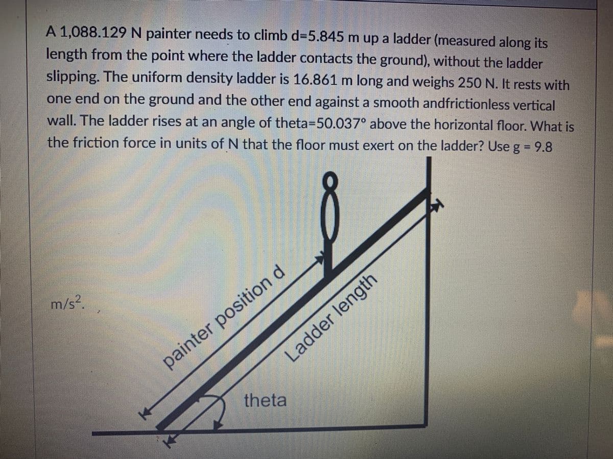 A 1,088.129N painter needs to climb d=5.845 m up a ladder (measured along its
length from the point where the ladder contacts the ground), without the ladder
slipping. The uniform density ladder is 16.861 m long and weighs 250 N. It rests with
one end on the ground and the other end against a smooth andfrictionless vertical
wall. The ladder rises at an angle of theta-50.037° above the horizontal floor. What is
the friction force in units of N that the floor must exert on the ladder? Use g = 9.8
m/s².
painter position d
Ladder length
theta
