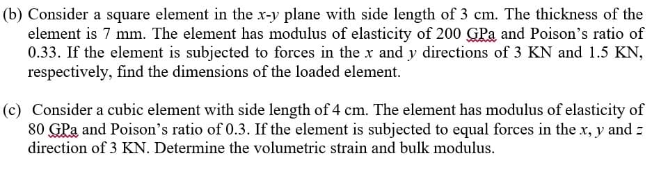 (b) Consider a square element in the x-y plane with side length of 3 cm. The thickness of the
element is 7 mm. The element has modulus of elasticity of 200 GPa and Poison's ratio of
0.33. If the element is subjected to forces in the x and y directions of 3 KN and 1.5 KN,
respectively, find the dimensions of the loaded element.
(c) Consider a cubic element with side length of 4 cm. The element has modulus of elasticity of
80 GPa and Poison's ratio of 0.3. If the element is subjected to equal forces in the x, y and z
direction of 3 KN. Determine the volumetric strain and bulk modulus.
