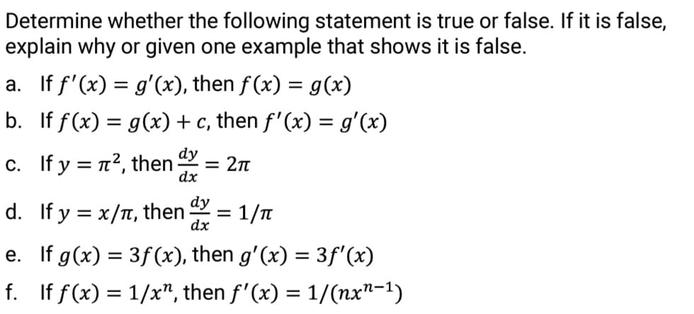 Determine whether the following statement is true or false. If it is false,
explain why or given one example that shows it is false.
a. If f'(x) = g'(x), then f (x) = g(x)
b. If f(x) = g(x) + c, then f'(x) = g'(x)
c. If y = n², then
dy
= 2n
dx
dy
d. If y = x/T, then
= 1/n
dx
e. If g(x) = 3f(x), then g'(x) = 3f'(x)
f. If f(x) = 1/x", then f'(x) = 1/(nx"-1)
