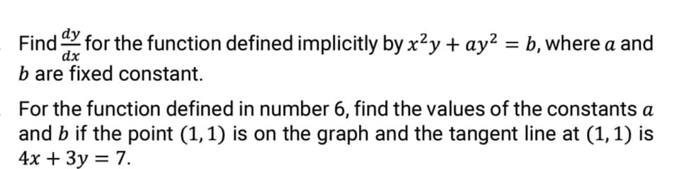 Find for the function defined implicitly by x?y + ay² = b, where a and
dx
%3|
b are fixed constant.
For the function defined in number 6, find the values of the constants a
and b if the point (1,1) is on the graph and the tangent line at (1,1) is
4х + Зу 3D 7.
